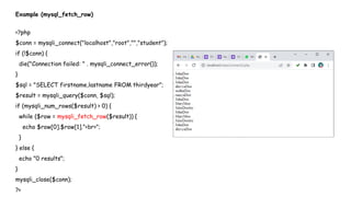 Example (mysql_fetch_row)
<?php
$conn = mysqli_connect("localhost","root","","student");
if (!$conn) {
die("Connection failed: " . mysqli_connect_error());
}
$sql = "SELECT firstname,lastname FROM thirdyear";
$result = mysqli_query($conn, $sql);
if (mysqli_num_rows($result) > 0) {
while ($row = mysqli_fetch_row($result)) {
echo $row[0].$row[1]."<br>";
}
} else {
echo "0 results";
}
mysqli_close($conn);
?>
 
