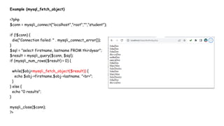 Example (mysql_fetch_object)
<?php
$conn = mysqli_connect("localhost","root","","student");
if (!$conn) {
die("Connection failed: " . mysqli_connect_error());
}
$sql = "select firstname, lastname FROM thirdyear";
$result = mysqli_query($conn, $sql);
if (mysqli_num_rows($result) > 0) {
while($obj=mysqli_fetch_object($result)) {
echo $obj->firstname.$obj->lastname. "<br>";
}
} else {
echo "0 results";
}
mysqli_close($conn);
?>
 