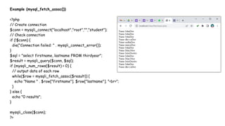 Example (mysql_fetch_assoc())
<?php
// Create connection
$conn = mysqli_connect("localhost","root","","student");
// Check connection
if (!$conn) {
die("Connection failed: " . mysqli_connect_error());
}
$sql = "select firstname, lastname FROM thirdyear";
$result = mysqli_query($conn, $sql);
if (mysqli_num_rows($result) > 0) {
// output data of each row
while($row = mysqli_fetch_assoc($result)) {
echo "Name " . $row["firstname"]. $row["lastname"]. "<br>";
}
} else {
echo "0 results";
}
mysqli_close($conn);
?>
 