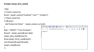 Example (mysql_data_seek())
<?php
// Create connection
$conn = mysqli_connect("localhost","root","","student");
// Check connection
if (!$conn) {
die("Connection failed: " . mysqli_connect_error());
}
$sql = "SELECT * from thirdyear";
$result = mysqli_query($conn, $sql);
mysqli_data_seek($result,4);
$row=mysqli_fetch_row($result);
echo $row[1].$row[2].$row[0];
mysqli_close($conn);
?>
 