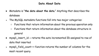 Data About Data
● Metadata is “the data about the data.” Anything that describes the
database
● The MySQL metadata functions fall into two major categories:
○ Functions that return information about the previous operation only
○ Functions that return information about the database structure in
general
● mysqli_insert_id→ returns the auto incremented ID assigned to row of
data that inserted
● mysqli_field_count—> function returns the number of columns for the
most recent query.
 