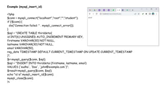 Example (mysql_insert_id)
<?php
$conn = mysqli_connect("localhost","root","","student");
if (!$conn) {
die("Connection failed: " . mysqli_connect_error());
}
$sql = "CREATE TABLE thirddetai(
id INT(6) UNSIGNED AUTO_INCREMENT PRIMARY KEY,
firstname VARCHAR(30) NOT NULL,
lastname VARCHAR(30) NOT NULL,
email VARCHAR(50),
reg_date TIMESTAMP DEFAULT CURRENT_TIMESTAMP ON UPDATE CURRENT_TIMESTAMP
)";
$r=mysqli_query($conn, $sql);
$sql = "INSERT INTO thirddetai (firstname, lastname, email)
VALUES ('sudha', 'Doe', 'john@example.com')";
$result=mysqli_query($conn, $sql);
echo "id is".mysqli_insert_id($conn);
mysqli_close($conn);
?>
 
