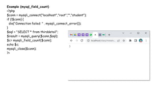 Example (mysql_field_count)
<?php
$conn = mysqli_connect("localhost","root","","student");
if (!$conn) {
die("Connection failed: " . mysqli_connect_error());
}
$sql = "SELECT * from thirddetail";
$result = mysqli_query($conn,$sql);
$c= mysqli_field_count($conn);
echo $c;
mysqli_close($conn);
?>
 