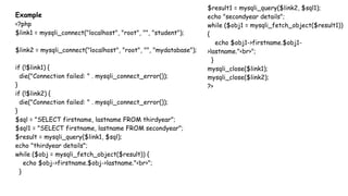 Example
<?php
$link1 = mysqli_connect("localhost", "root", "", "student");
$link2 = mysqli_connect("localhost", "root", "", "mydatabase");
if (!$link1) {
die("Connection failed: " . mysqli_connect_error());
}
if (!$link2) {
die("Connection failed: " . mysqli_connect_error());
}
$sql = "SELECT firstname, lastname FROM thirdyear";
$sql1 = "SELECT firstname, lastname FROM secondyear";
$result = mysqli_query($link1, $sql);
echo "thirdyear details";
while ($obj = mysqli_fetch_object($result)) {
echo $obj->firstname.$obj->lastname."<br>";
}
$result1 = mysqli_query($link2, $sql1);
echo "secondyear details";
while ($obj1 = mysqli_fetch_object($result1))
{
echo $obj1->firstname.$obj1-
>lastname."<br>";
}
mysqli_close($link1);
mysqli_close($link2);
?>
 