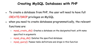 Creating MySQL Databases with PHP
● To create a database from PHP, the user will need to have full
CREATE/DROP privileges on MySQL
● when you need to create databases programmatically, the relevant
functions are:
○ mysql_create_db(): Creates a database on the designated host, with name
specified in arguments
○ mysql_drop_db(): Deletes the specified database
○ mysql_query(): Passes table definitions and drops in this function
 