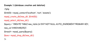 Example 1:(database creation and deletion)
<?php
$linkID = mysql_connect(‘localhost’, ‘root’, ‘sesame’);
mysql_create_db(‘new_db’, $linkID);
mysql_select_db(‘new_db’);
$query = “CREATE TABLE new_table (id INT NOT NULL AUTO_INCREMENT PRIMARY KEY,
new_col VARCHAR(25))“;
$result = mysql_query($query);
$axe = mysql_drop_db(‘new_db’);
?>
 