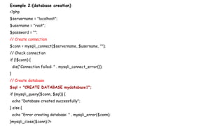 Example 2:(database creation)
<?php
$servername = "localhost";
$username = "root";
$password = "";
// Create connection
$conn = mysqli_connect($servername, $username, "");
// Check connection
if (!$conn) {
die("Connection failed: " . mysqli_connect_error());
}
// Create database
$sql = "CREATE DATABASE mydatabase1";
if (mysqli_query($conn, $sql)) {
echo "Database created successfully";
} else {
echo "Error creating database: " . mysqli_error($conn);
}mysqli_close($conn);?>
 