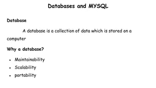 Databases and MYSQL
Database
A database is a collection of data which is stored on a
computer
Why a database?
● Maintainability
● Scalability
● portability
 