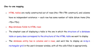 One-to-one mapping
● HTML tables are really constructed out of rows (the <TR></TR> construct), and columns
have no independent existence — each row has some number of table datum items (the
<TD></TD>)
● Map database fields to HTML rows
● The simplest case of displaying a table is the one in which the structure of a database
table or query does correspond to the structure of the HTML table we want to display
● The database entity has m columns and n rows, and we’d like to display an m-by-n
rectangular grid in the user’s browser window, with all the cells filled in appropriately.
 