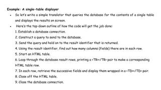 Example: A single-table displayer
● So let’s write a simple translator that queries the database for the contents of a single table
and displays the results on screen.
● Here’s the top-down outline of how the code will get the job done:
1. Establish a database connection.
2. Construct a query to send to the database.
3. Send the query and hold on to the result identifier that is returned.
4. Using the result identifier, find out how many columns (fields) there are in each row.
5. Start an HTML table.
6. Loop through the database result rows, printing a <TR></TR> pair to make a corresponding
HTML table row.
7. In each row, retrieve the successive fields and display them wrapped in a <TD></TD> pair.
8. Close off the HTML table.
9. Close the database connection.
 