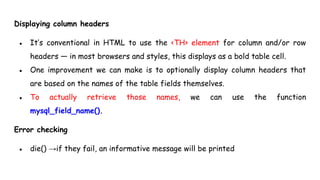 Displaying column headers
● It’s conventional in HTML to use the <TH> element for column and/or row
headers — in most browsers and styles, this displays as a bold table cell.
● One improvement we can make is to optionally display column headers that
are based on the names of the table fields themselves.
● To actually retrieve those names, we can use the function
mysql_field_name().
Error checking
● die() →if they fail, an informative message will be printed
 