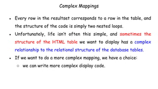 Complex Mappings
● Every row in the resultset corresponds to a row in the table, and
the structure of the code is simply two nested loops.
● Unfortunately, life isn’t often this simple, and sometimes the
structure of the HTML table we want to display has a complex
relationship to the relational structure of the database tables.
● If we want to do a more complex mapping, we have a choice:
○ we can write more complex display code.
 