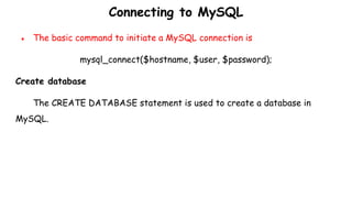 Connecting to MySQL
● The basic command to initiate a MySQL connection is
mysql_connect($hostname, $user, $password);
Create database
The CREATE DATABASE statement is used to create a database in
MySQL.
 