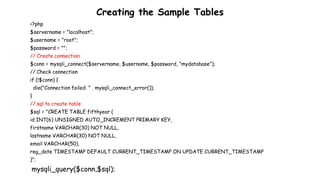 Creating the Sample Tables
<?php
$servername = "localhost";
$username = "root";
$password = "";
// Create connection
$conn = mysqli_connect($servername, $username, $password, "mydatabase");
// Check connection
if (!$conn) {
die("Connection failed: " . mysqli_connect_error());
}
// sql to create table
$sql = "CREATE TABLE fifthyear (
id INT(6) UNSIGNED AUTO_INCREMENT PRIMARY KEY,
firstname VARCHAR(30) NOT NULL,
lastname VARCHAR(30) NOT NULL,
email VARCHAR(50),
reg_date TIMESTAMP DEFAULT CURRENT_TIMESTAMP ON UPDATE CURRENT_TIMESTAMP
)";
mysqli_query($conn,$sql);
 