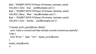$sql = "INSERT INTO fifthyear (firstname, lastname, email)
VALUES ('John', 'Doe', 'john@example.com');";
$sql .= "INSERT INTO fifthyear (firstname, lastname, email)
VALUES ('Mary', 'Moe', 'mary@example.com');";
$sql .= "INSERT INTO fifthyear (firstname, lastname, email)
VALUES ('Julie', 'Dooley', 'julie@example.com')";
if (mysqli_multi_query($conn, $sql)) {
echo "table is created and New multiple records created successfully";
} else {
echo "Error: " . $sql . "<br>" . mysqli_error($conn);
}
mysqli_close($conn);
?>
 