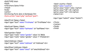 <!DOCTYPE html>
<head>
<title>Store Data</title>
</head>
<body>
<center>
<h1>Storing Form data in Database</h1>
<form action="insert.php" method="post">
<label>First Name:</label>
<input type="text" name="firstname" id="firstName"><br>
<label>Last Name:</label>
<input type="text" name="lastname" id="lastName"><br>
<label>gender</label>
<input type="radio" name="gender" value='m'>Male
<input type="radio" name="gender" value='f'>Female<br>
<label>Address:</label>
<input type="text" name="address" id="Address"><br>
<label>Email Address:</label>
<input type="text" name="email" id="emailAddress"><br>
<label> country </label>
<select name="country">
<option value="india"> india </option>
<option value="UK"> UK </option>
<option value="US"> US</option>
</select><br>
<input type="submit" value="Submit">
</form>
</center>
</body>
</html>
 