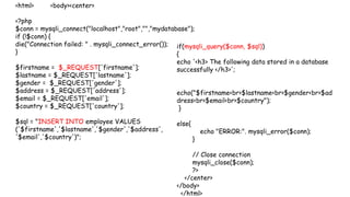 <html> <body><center>
<?php
$conn = mysqli_connect("localhost","root","","mydatabase");
if (!$conn) {
die("Connection failed: " . mysqli_connect_error());
}
$firstname = $_REQUEST['firstname'];
$lastname = $_REQUEST['lastname'];
$gender = $_REQUEST['gender'];
$address = $_REQUEST['address'];
$email = $_REQUEST['email'];
$country = $_REQUEST['country'];
$sql = "INSERT INTO employee VALUES
('$firstname','$lastname','$gender','$address',
'$email','$country')";
if(mysqli_query($conn, $sql))
{
echo '<h3> The following data stored in a database
successfully </h3>';
echo("$firstname<br>$lastname<br>$gender<br>$ad
dress<br>$email<br>$country");
}
else{
echo "ERROR:". mysqli_error($conn);
}
// Close connection
mysqli_close($conn);
?>
</center>
</body>
</html>
 