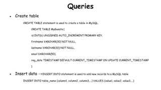 Queries
● Create table
CREATE TABLE statement is used to create a table in MySQL.
CREATE TABLE MyGuests (
id INT(6) UNSIGNED AUTO_INCREMENT PRIMARY KEY,
firstname VARCHAR(30) NOT NULL,
lastname VARCHAR(30) NOT NULL,
email VARCHAR(50),
reg_date TIMESTAMP DEFAULT CURRENT_TIMESTAMP ON UPDATE CURRENT_TIMESTAMP
)
● Insert data →INSERT INTO statement is used to add new records to a MySQL table
INSERT INTO table_name (column1, column2, column3,...) VALUES (value1, value2, value3,...)
 