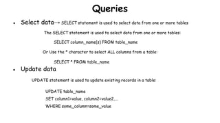 Queries
● Select data→ SELECT statement is used to select data from one or more tables
The SELECT statement is used to select data from one or more tables:
SELECT column_name(s) FROM table_name
Or Use the * character to select ALL columns from a table:
SELECT * FROM table_name
● Update data
UPDATE statement is used to update existing records in a table:
UPDATE table_name
SET column1=value, column2=value2,...
WHERE some_column=some_value
 
