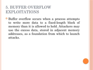 5. BUFFER OVERFLOW
EXPLOITATIONS
 Buffer overflow occurs when a process attempts
to write more data to a fixed-length block of
memory than it is allowed to hold. Attackers may
use the excess data, stored in adjacent memory
addresses, as a foundation from which to launch
attacks.
 