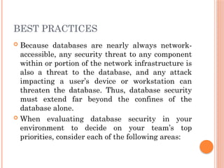 BEST PRACTICES
 Because databases are nearly always network-
accessible, any security threat to any component
within or portion of the network infrastructure is
also a threat to the database, and any attack
impacting a user’s device or workstation can
threaten the database. Thus, database security
must extend far beyond the confines of the
database alone.
 When evaluating database security in your
environment to decide on your team’s top
priorities, consider each of the following areas:
 