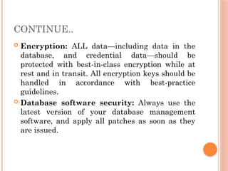 CONTINUE..
 Encryption: ALL data—including data in the
database, and credential data—should be
protected with best-in-class encryption while at
rest and in transit. All encryption keys should be
handled in accordance with best-practice
guidelines.
 Database software security: Always use the
latest version of your database management
software, and apply all patches as soon as they
are issued.
 