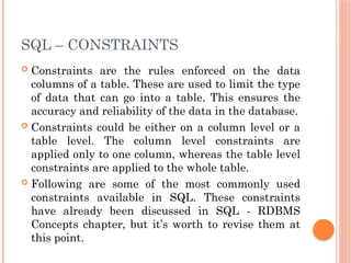SQL – CONSTRAINTS
 Constraints are the rules enforced on the data
columns of a table. These are used to limit the type
of data that can go into a table. This ensures the
accuracy and reliability of the data in the database.
 Constraints could be either on a column level or a
table level. The column level constraints are
applied only to one column, whereas the table level
constraints are applied to the whole table.
 Following are some of the most commonly used
constraints available in SQL. These constraints
have already been discussed in SQL - RDBMS
Concepts chapter, but it’s worth to revise them at
this point.
 