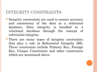 INTEGRITY CONSTRAINTS
 Integrity constraints are used to ensure accuracy
and consistency of the data in a relational
database. Data integrity is handled in a
relational database through the concept of
referential integrity.
 There are many types of integrity constraints
that play a role in Referential Integrity (RI).
These constraints include Primary Key, Foreign
Key, Unique Constraints and other constraints
which are mentioned above.
 
