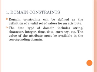 1. DOMAIN CONSTRAINTS
 Domain constraints can be defined as the
definition of a valid set of values for an attribute.
 The data type of domain includes string,
character, integer, time, date, currency, etc. The
value of the attribute must be available in the
corresponding domain.
 