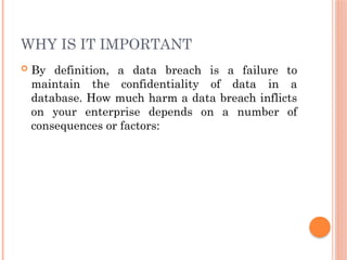 WHY IS IT IMPORTANT
 By definition, a data breach is a failure to
maintain the confidentiality of data in a
database. How much harm a data breach inflicts
on your enterprise depends on a number of
consequences or factors:
 