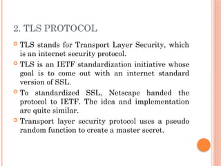 2. TLS PROTOCOL
 TLS stands for Transport Layer Security, which
is an internet security protocol.
 TLS is an IETF standardization initiative whose
goal is to come out with an internet standard
version of SSL.
 To standardized SSL, Netscape handed the
protocol to IETF. The idea and implementation
are quite similar.
 Transport layer security protocol uses a pseudo
random function to create a master secret.
 