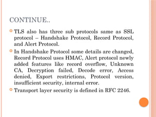CONTINUE..
 TLS also has three sub protocols same as SSL
protocol – Handshake Protocol, Record Protocol,
and Alert Protocol.
 In Handshake Protocol some details are changed,
Record Protocol uses HMAC, Alert protocol newly
added features like record overflow, Unknown
CA, Decryption failed, Decode error, Access
denied, Export restrictions, Protocol version,
insufficient security, internal error.
 Transport layer security is defined in RFC 2246.
 