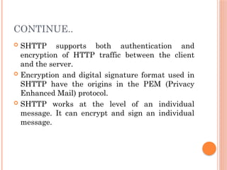 CONTINUE..
 SHTTP supports both authentication and
encryption of HTTP traffic between the client
and the server.
 Encryption and digital signature format used in
SHTTP have the origins in the PEM (Privacy
Enhanced Mail) protocol.
 SHTTP works at the level of an individual
message. It can encrypt and sign an individual
message.
 