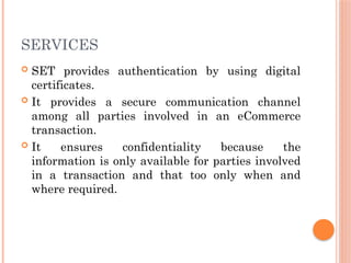 SERVICES
 SET provides authentication by using digital
certificates.
 It provides a secure communication channel
among all parties involved in an eCommerce
transaction.
 It ensures confidentiality because the
information is only available for parties involved
in a transaction and that too only when and
where required.
 