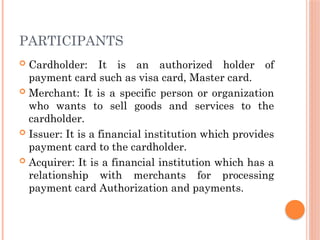 PARTICIPANTS
 Cardholder: It is an authorized holder of
payment card such as visa card, Master card.
 Merchant: It is a specific person or organization
who wants to sell goods and services to the
cardholder.
 Issuer: It is a financial institution which provides
payment card to the cardholder.
 Acquirer: It is a financial institution which has a
relationship with merchants for processing
payment card Authorization and payments.
 