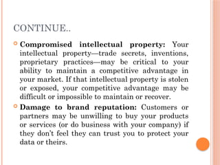 CONTINUE..
 Compromised intellectual property: Your
intellectual property—trade secrets, inventions,
proprietary practices—may be critical to your
ability to maintain a competitive advantage in
your market. If that intellectual property is stolen
or exposed, your competitive advantage may be
difficult or impossible to maintain or recover.
 Damage to brand reputation: Customers or
partners may be unwilling to buy your products
or services (or do business with your company) if
they don’t feel they can trust you to protect your
data or theirs.
 
