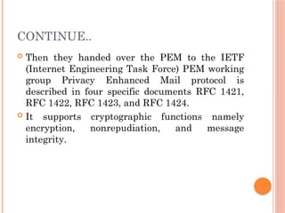 CONTINUE..
 Then they handed over the PEM to the IETF
(Internet Engineering Task Force) PEM working
group Privacy Enhanced Mail protocol is
described in four specific documents RFC 1421,
RFC 1422, RFC 1423, and RFC 1424.
 It supports cryptographic functions namely
encryption, nonrepudiation, and message
integrity.
 