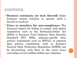CONTINUE..
 Business continuity (or lack thereof): Some
business cannot continue to operate until a
breach is resolved.
 Fines or penalties for non-compliance: The
financial impact for failing to comply with global
regulations such as the Sarbannes-Oxley Act
(SAO) or Payment Card Industry Data Security
Standard (PCI DSS), industry-specific data
privacy regulations such as HIPAA, or regional
data privacy regulations, such as Europe’s
General Data Protection Regulation (GDPR) can
be devastating, with fines in the worst cases
exceeding several million dollars per violation.
 