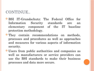 CONTINUE..
 BSI IT-Grundschutz: The Federal Office for
Information Security standards are an
elementary component of the IT baseline
protection methodology.
 They contain recommendations on methods,
processes and procedures as well as approaches
and measures for various aspects of information
security.
 Users from public authorities and companies as
well as manufacturers or service providers can
use the BSI standards to make their business
processes and data more secure.
 