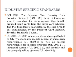 INDUSTRY-SPECIFIC STANDARDS
 PCI DSS: The Payment Card Industry Data
Security Standard (PCI DSS) is an information
security standard for organizations that handle
branded credit cards from the major card schemes.
The PCI Standard is mandated by the card brands
but administered by the Payment Card Industry
Security Standards Council.
 UL 2900: UL 2900 is a series of standards published
by UL. The standards include general cybersecurity
requirements (UL 2900-1) as well as specific
requirements for medical products (UL 2900-2-1),
industrial systems (UL 2900-2-2), and security and
life safety signalling systems (UL 2900-2-3).
 
