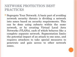 NETWORK PROTECTION BEST
PRACTICES
 Segregate Your Network: A basic part of avoiding
network security threats is dividing a network
into zones based on security requirements. This
can be done using subnets within the same
network, or by creating Virtual Local Area
Networks (VLANs), each of which behaves like a
complete separate network. Segmentation limits
the potential impact of an attack to one zone, and
requires attackers to take special measures to
penetrate and gain access to other network
zones.
 
