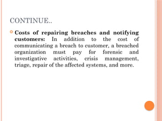 CONTINUE..
 Costs of repairing breaches and notifying
customers: In addition to the cost of
communicating a breach to customer, a breached
organization must pay for forensic and
investigative activities, crisis management,
triage, repair of the affected systems, and more.
 