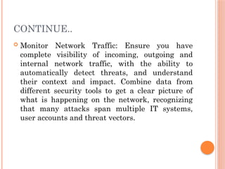 CONTINUE..
 Monitor Network Traffic: Ensure you have
complete visibility of incoming, outgoing and
internal network traffic, with the ability to
automatically detect threats, and understand
their context and impact. Combine data from
different security tools to get a clear picture of
what is happening on the network, recognizing
that many attacks span multiple IT systems,
user accounts and threat vectors.
 
