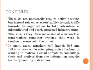 CONTINUE..
 These do not necessarily require active hacking,
but instead rely on attackers’ ability to scale traffic
towards an organisation to take advantage of
misconfigured and poorly protected infrastructure.
 This means they often make use of a network of
compromised computer systems that work in
tandem to overwhelm the target.
 In many cases, attackers will launch DoS and
DDoS attacks while attempting active hacking or
sending in malicious email threats to camouflage
their real motives from the information security
teams by creating distractions.
 