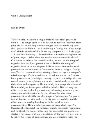 Unit V Assignment
Rough Draft
You are able to submit a rough draft of your final project in
Unit V. The rough draft will allow you to receive feedback from
your professor and implement changes before submitting your
final project in Unit VII and receiving a final grade. Your rough
o Provide an explanation
Content o Introduce the shared service, as well as the nonprofit
organization and local government. a. Define the nonprofit
organizations roles and responsibilities in relation to the local
government environment. o Communications strategy a. Design
an effective communications strategy that conveys the nonprofit
mission to specific internal and external audiences. o Discuss
local government (municipal, county, city) relationships that are
complementary, supplementary or adversarial to the nonprofits
objectives and purpose. a. How would you manage these issues?
How would you foster good relationships? o Discuss ways to
effectively use technology systems, e-learning, e-training, to
strengthen relationships with your chosen local or state
government. o Identify the challenges of advocating for grants-
in-aid, fee-for-service and eligibility service models, and the
effect on relationship building with the local or state
government. a. How would you manage these challenges? o
Examine the financial tax policies, social, economic regulation,
and political constraints affecting the nonprofit and propose a
strategy for successful implementation of the service mission. o
Identify the issues of contracting, and collaborating with the
 