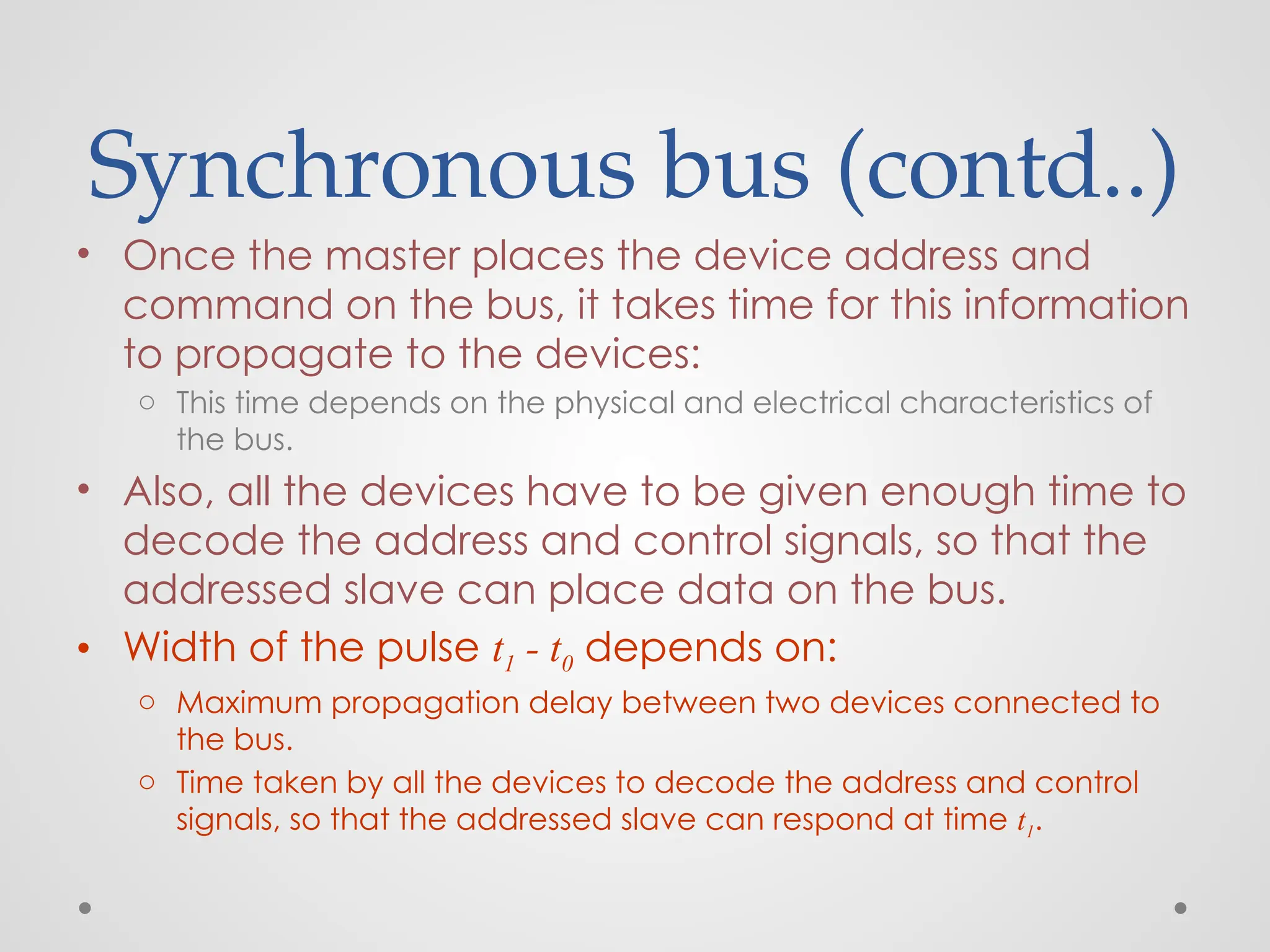 Synchronous bus (contd..)
• Once the master places the device address and
command on the bus, it takes time for this information
to propagate to the devices:
o This time depends on the physical and electrical characteristics of
the bus.
• Also, all the devices have to be given enough time to
decode the address and control signals, so that the
addressed slave can place data on the bus.
• Width of the pulse t1 - t0 depends on:
o Maximum propagation delay between two devices connected to
the bus.
o Time taken by all the devices to decode the address and control
signals, so that the addressed slave can respond at time t1.
 