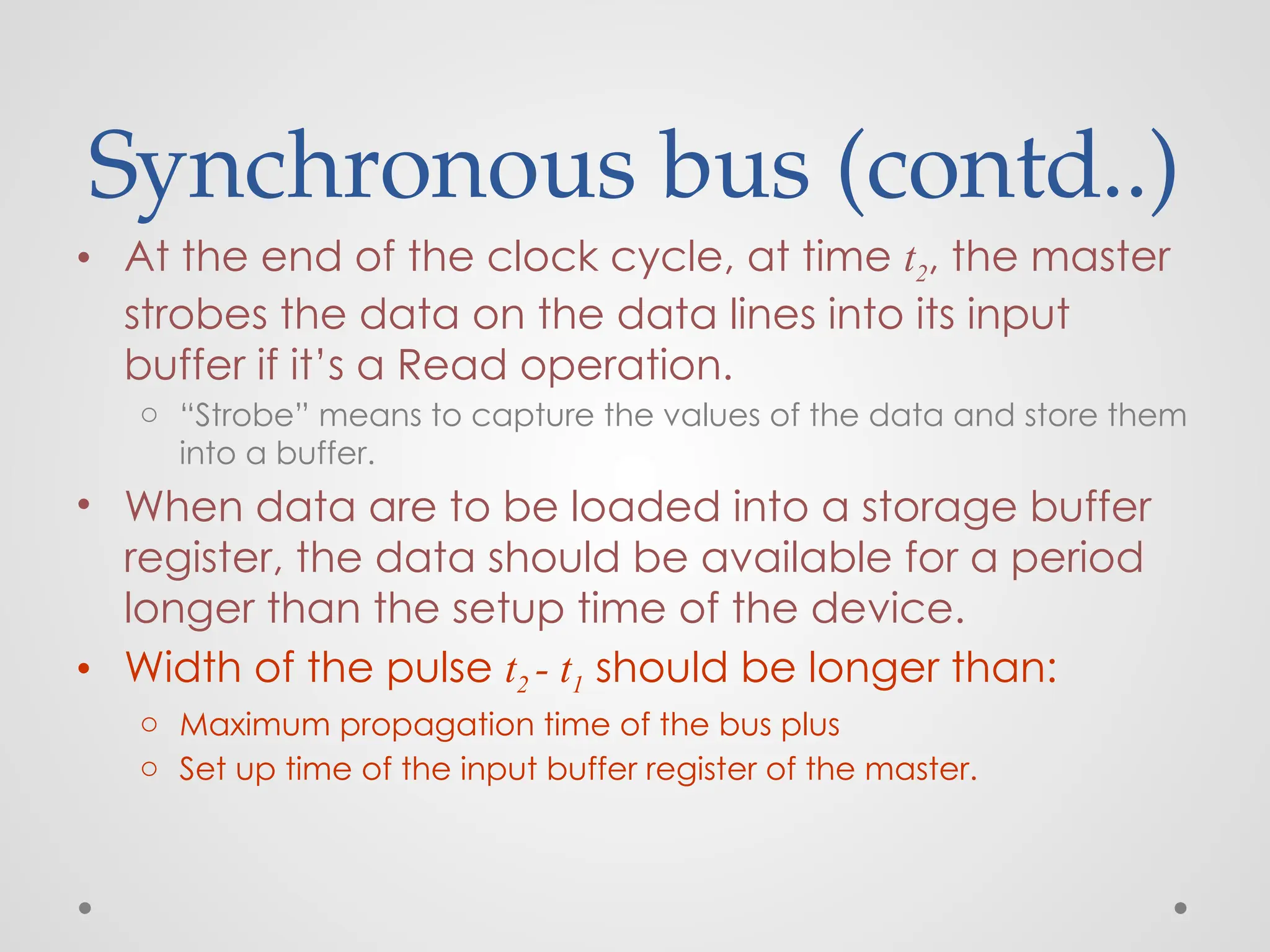 Synchronous bus (contd..)
• At the end of the clock cycle, at time t2, the master
strobes the data on the data lines into its input
buffer if it’s a Read operation.
o “Strobe” means to capture the values of the data and store them
into a buffer.
• When data are to be loaded into a storage buffer
register, the data should be available for a period
longer than the setup time of the device.
• Width of the pulse t2 - t1 should be longer than:
o Maximum propagation time of the bus plus
o Set up time of the input buffer register of the master.
 