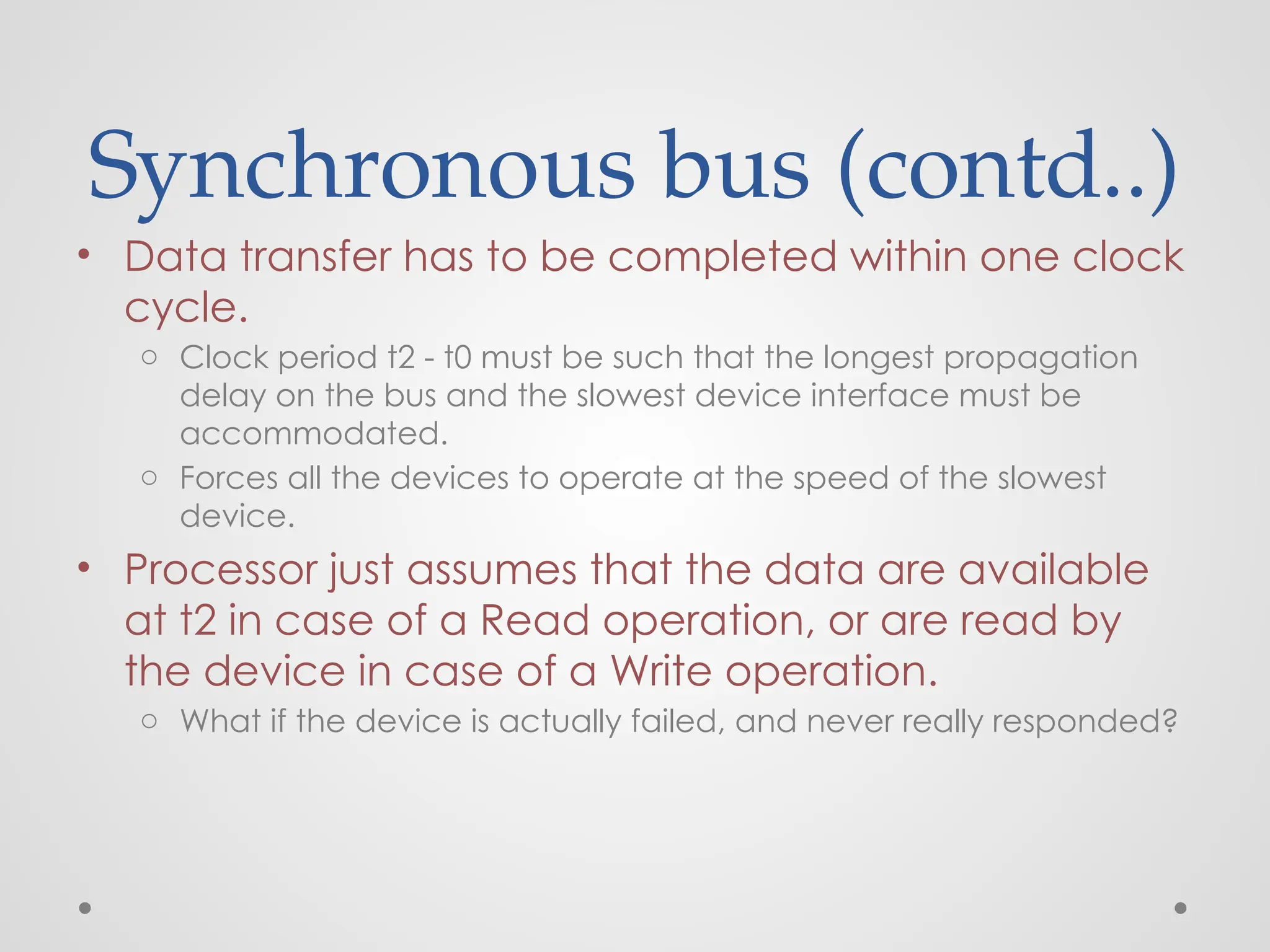 Synchronous bus (contd..)
• Data transfer has to be completed within one clock
cycle.
o Clock period t2 - t0 must be such that the longest propagation
delay on the bus and the slowest device interface must be
accommodated.
o Forces all the devices to operate at the speed of the slowest
device.
• Processor just assumes that the data are available
at t2 in case of a Read operation, or are read by
the device in case of a Write operation.
o What if the device is actually failed, and never really responded?
 