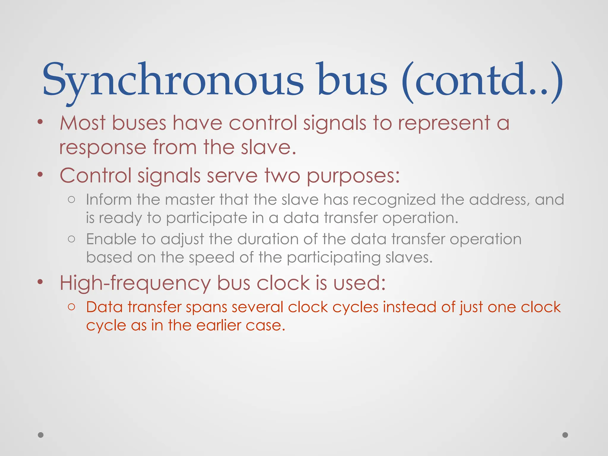 Synchronous bus (contd..)
• Most buses have control signals to represent a
response from the slave.
• Control signals serve two purposes:
o Inform the master that the slave has recognized the address, and
is ready to participate in a data transfer operation.
o Enable to adjust the duration of the data transfer operation
based on the speed of the participating slaves.
• High-frequency bus clock is used:
o Data transfer spans several clock cycles instead of just one clock
cycle as in the earlier case.
 