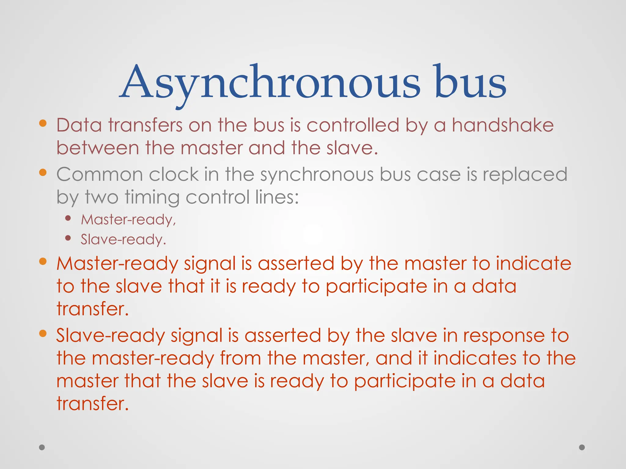 Asynchronous bus
 Data transfers on the bus is controlled by a handshake
between the master and the slave.
 Common clock in the synchronous bus case is replaced
by two timing control lines:
 Master-ready,
 Slave-ready.
 Master-ready signal is asserted by the master to indicate
to the slave that it is ready to participate in a data
transfer.
 Slave-ready signal is asserted by the slave in response to
the master-ready from the master, and it indicates to the
master that the slave is ready to participate in a data
transfer.
 